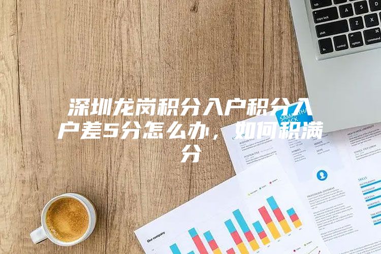 深圳龙岗积分入户积分入户差5分怎么办，如何积满分