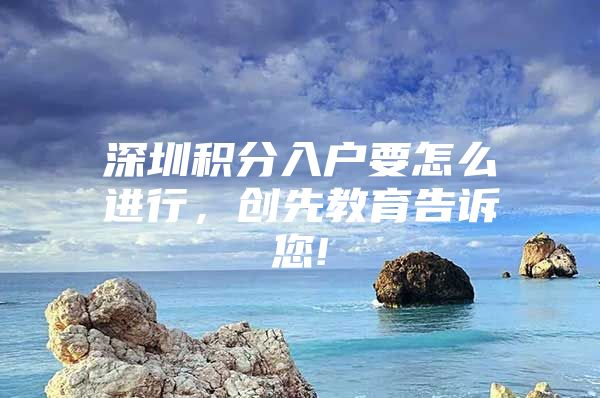 深圳积分入户要怎么进行，创先教育告诉您!