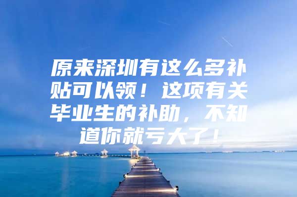 原来深圳有这么多补贴可以领！这项有关毕业生的补助，不知道你就亏大了！