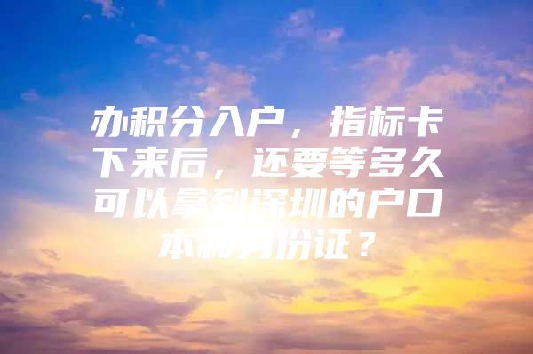 办积分入户，指标卡下来后，还要等多久可以拿到深圳的户口本和身份证？