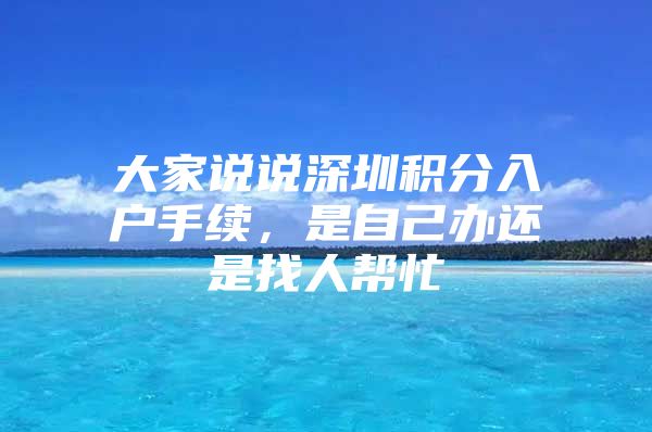 大家说说深圳积分入户手续，是自己办还是找人帮忙