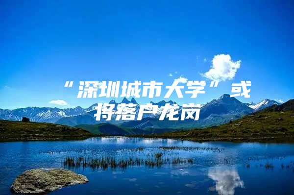“深圳城市大学”或将落户龙岗