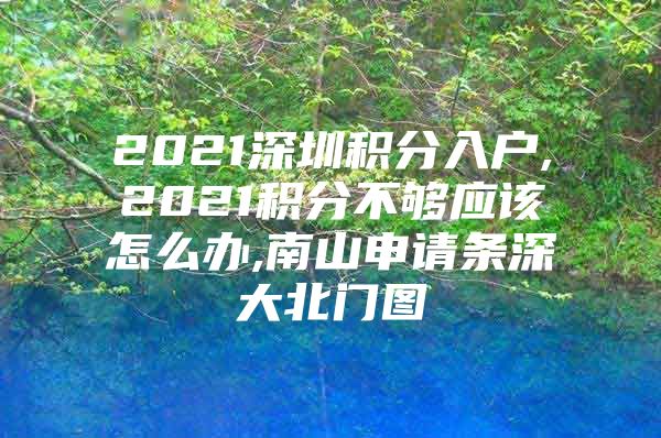 2021深圳积分入户,2021积分不够应该怎么办,南山申请条深大北门图