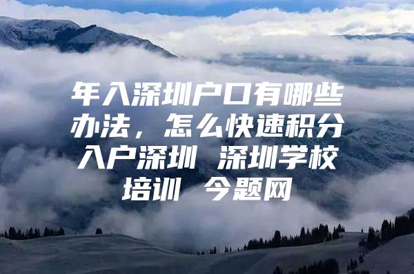 年入深圳户口有哪些办法，怎么快速积分入户深圳 深圳学校培训 今题网