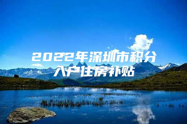 2022年深圳市积分入户住房补贴