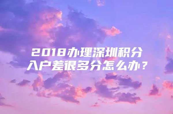 2018办理深圳积分入户差很多分怎么办？