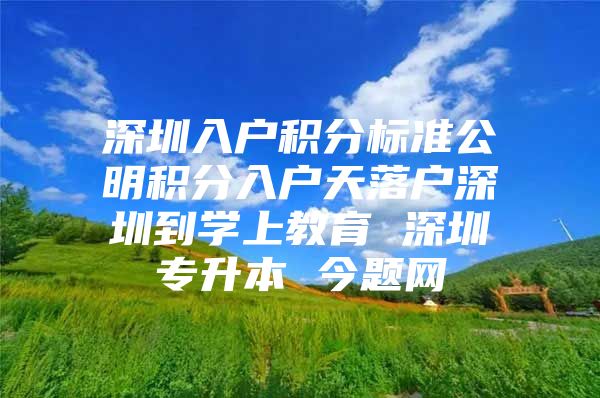 深圳入户积分标准公明积分入户天落户深圳到学上教育 深圳专升本 今题网