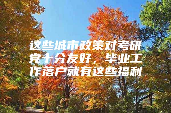 这些城市政策对考研党十分友好，毕业工作落户就有这些福利