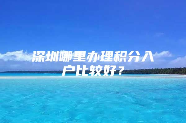 深圳哪里办理积分入户比较好？