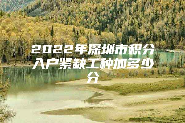 2022年深圳市积分入户紧缺工种加多少分