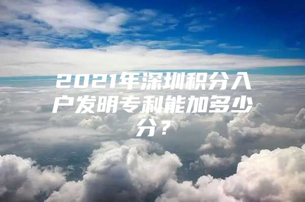 2021年深圳积分入户发明专利能加多少分？