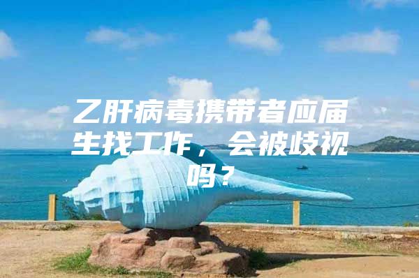 乙肝病毒携带者应届生找工作，会被歧视吗？