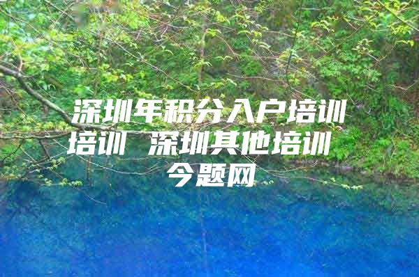 深圳年积分入户培训培训 深圳其他培训 今题网