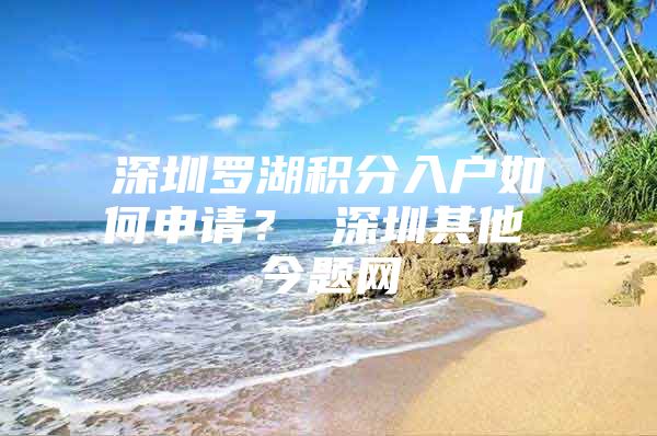 深圳罗湖积分入户如何申请？ 深圳其他 今题网