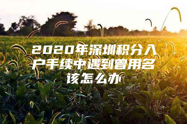 2020年深圳积分入户手续中遇到曾用名该怎么办