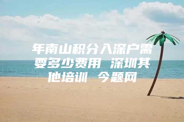 年南山积分入深户需要多少费用 深圳其他培训 今题网