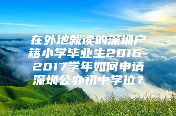 在外地就读的深圳户籍小学毕业生2016-2017学年如何申请深圳公办初中学位？