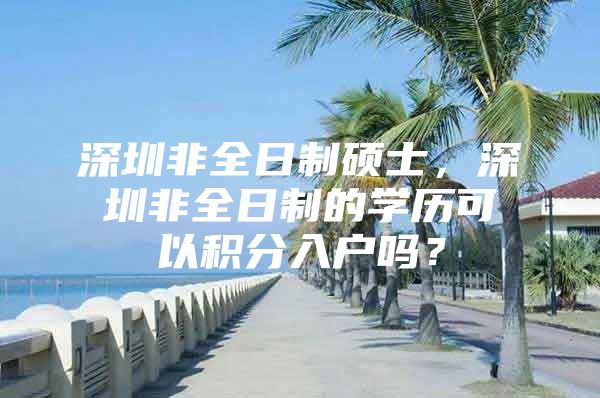深圳非全日制硕士，深圳非全日制的学历可以积分入户吗？
