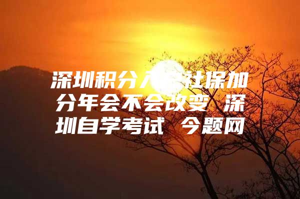 深圳积分入户社保加分年会不会改变 深圳自学考试 今题网