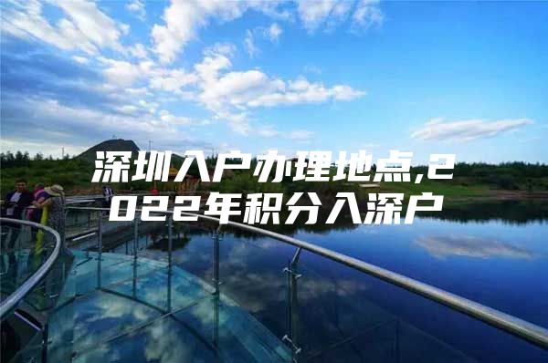 深圳入户办理地点,2022年积分入深户
