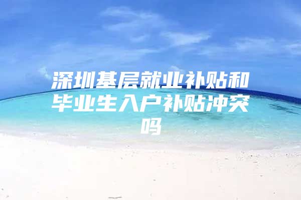 深圳基层就业补贴和毕业生入户补贴冲突吗