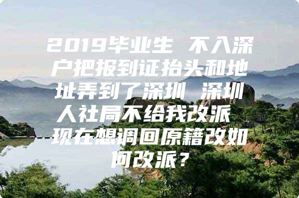 2019毕业生 不入深户把报到证抬头和地址弄到了深圳 深圳人社局不给我改派 现在想调回原籍改如何改派？