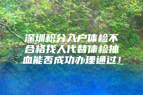 深圳积分入户体检不合格找人代替体检抽血能否成功办理通过！