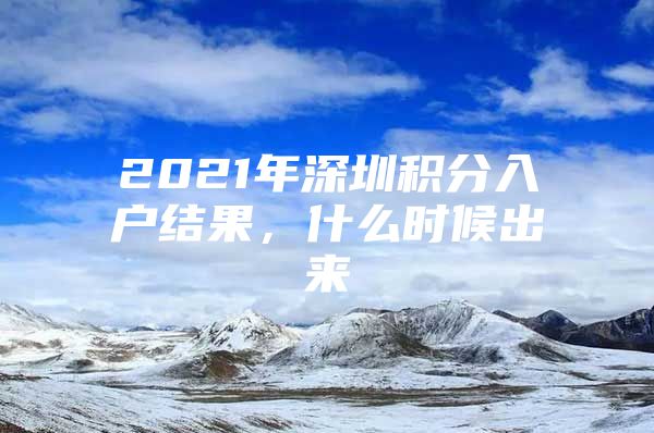 2021年深圳积分入户结果，什么时候出来
