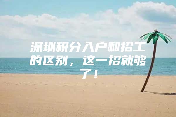 深圳积分入户和招工的区别，这一招就够了！