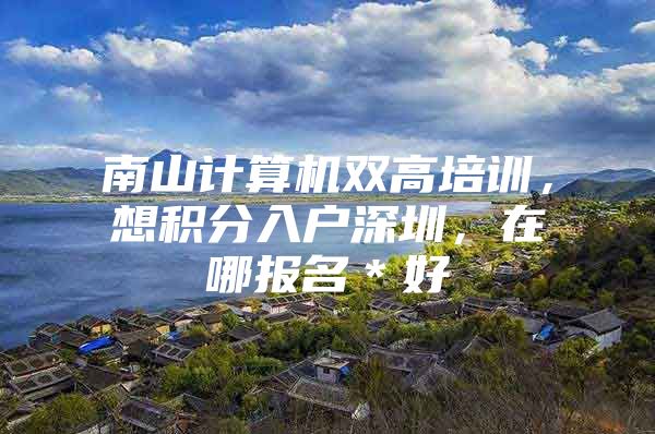 南山计算机双高培训，想积分入户深圳，在哪报名＊好