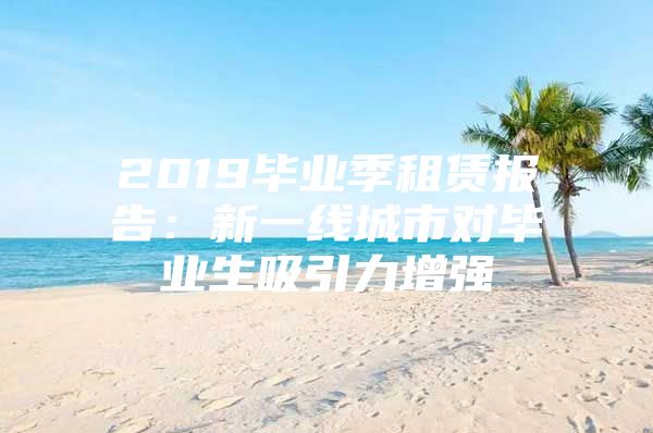 2019毕业季租赁报告：新一线城市对毕业生吸引力增强