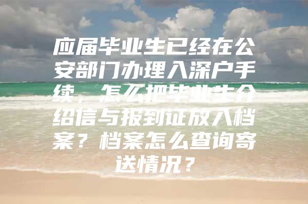 应届毕业生已经在公安部门办理入深户手续，怎么把毕业生介绍信与报到证放入档案？档案怎么查询寄送情况？