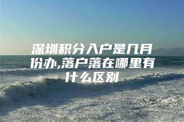 深圳积分入户是几月份办,落户落在哪里有什么区别