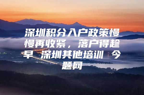 深圳积分入户政策慢慢再收紧，落户得趁早 深圳其他培训 今题网