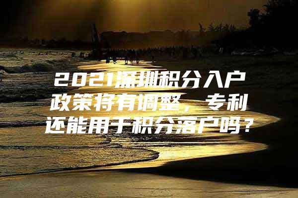 2021深圳积分入户政策将有调整，专利还能用于积分落户吗？