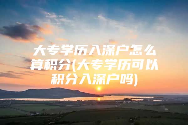 大专学历入深户怎么算积分(大专学历可以积分入深户吗)