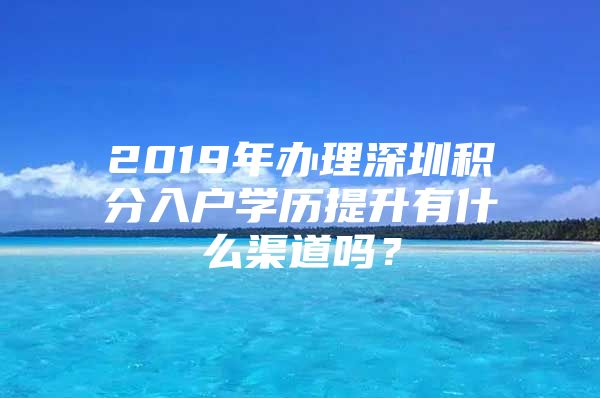 2019年办理深圳积分入户学历提升有什么渠道吗？