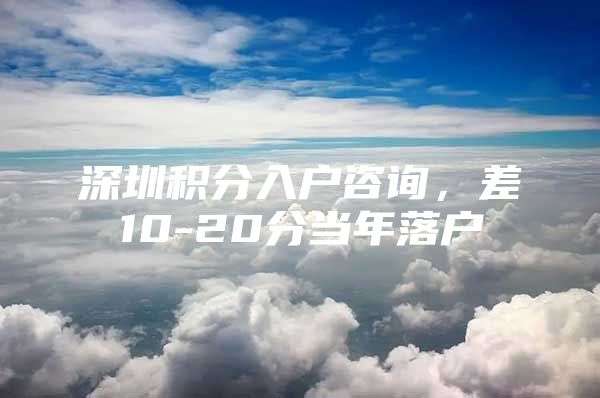深圳积分入户咨询，差10-20分当年落户