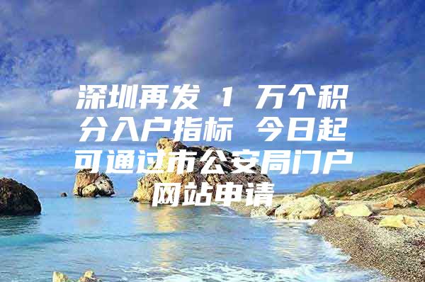 深圳再发 1 万个积分入户指标 今日起可通过市公安局门户网站申请