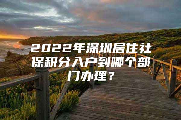 2022年深圳居住社保积分入户到哪个部门办理？