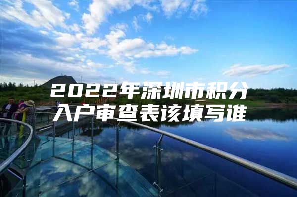 2022年深圳市积分入户审查表该填写谁