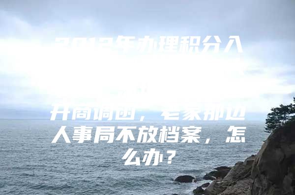 2012年办理积分入深户，档案在老家人事局，深圳这边不给开商调函，老家那边人事局不放档案，怎么办？