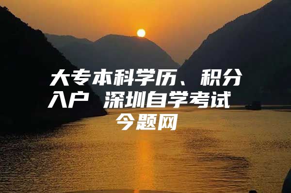 大专本科学历、积分入户 深圳自学考试 今题网