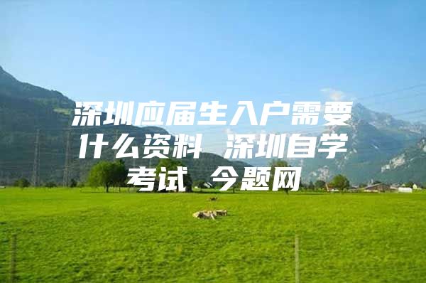 深圳应届生入户需要什么资料 深圳自学考试 今题网