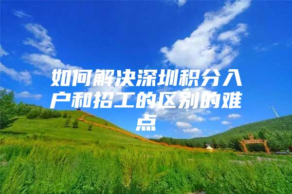 如何解决深圳积分入户和招工的区别的难点