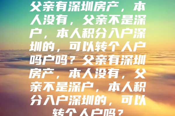 父亲有深圳房产，本人没有，父亲不是深户，本人积分入户深圳的，可以转个人户吗户吗？父亲有深圳房产，本人没有，父亲不是深户，本人积分入户深圳的，可以转个人户吗？