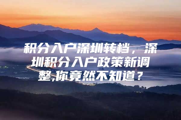 积分入户深圳转档，深圳积分入户政策新调整,你竟然不知道？