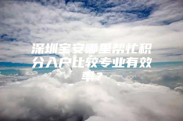 深圳宝安哪里帮忙积分入户比较专业有效率？