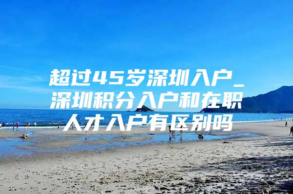 超过45岁深圳入户_深圳积分入户和在职人才入户有区别吗