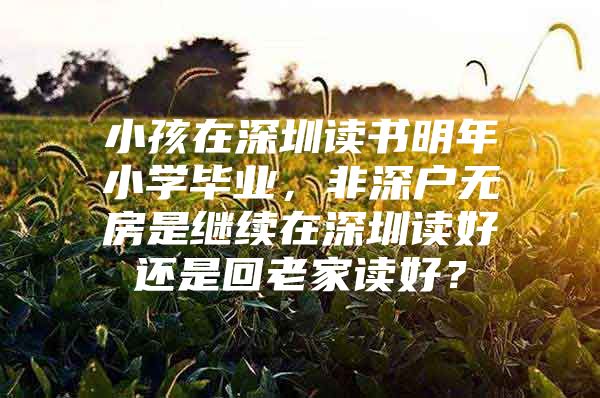 小孩在深圳读书明年小学毕业，非深户无房是继续在深圳读好还是回老家读好？